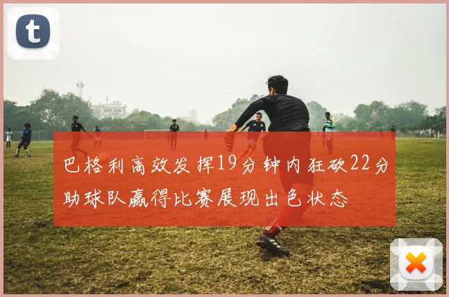 巴格利高效发挥19分钟内狂砍22分助球队赢得比赛展现出色状态