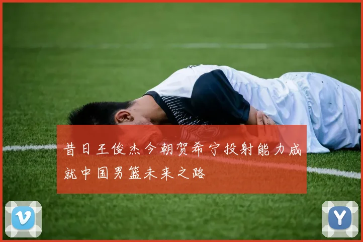 昔日王俊杰今朝贺希宁投射能力成就中国男篮未来之路