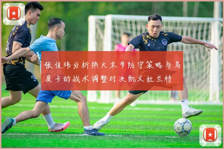 张佳玮分析热火末节防守策略与乌度卡的战术调整对决凯文杜兰特