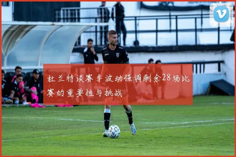 杜兰特谈赛季波动强调剩余28场比赛的重要性与挑战
