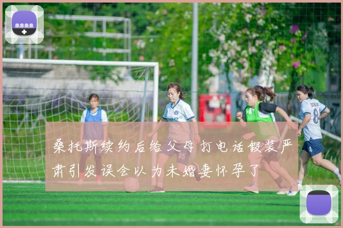 桑托斯续约后给父母打电话假装严肃引发误会以为未婚妻怀孕了