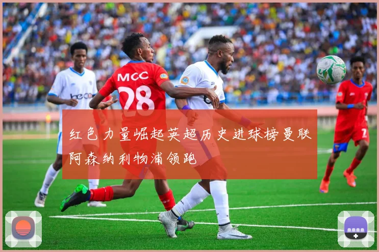 红色力量崛起英超历史进球榜曼联阿森纳利物浦领跑