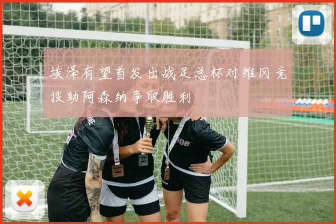 埃泽有望首发出战足总杯对维冈竞技助阿森纳争取胜利