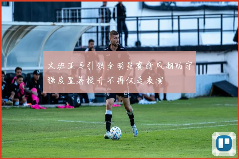 文班亚马引领全明星赛新风潮防守强度显著提升不再仅是表演