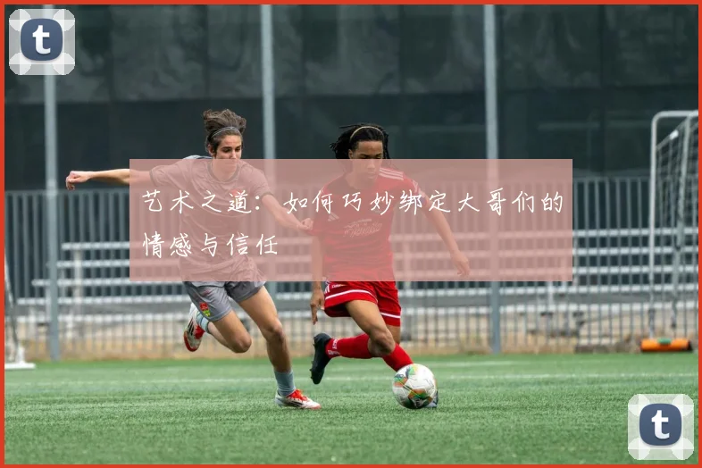 艺术之道：如何巧妙绑定大哥们的情感与信任