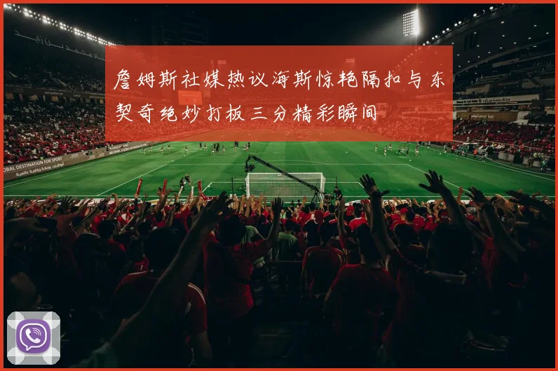 詹姆斯社媒热议海斯惊艳隔扣与东契奇绝妙打板三分精彩瞬间