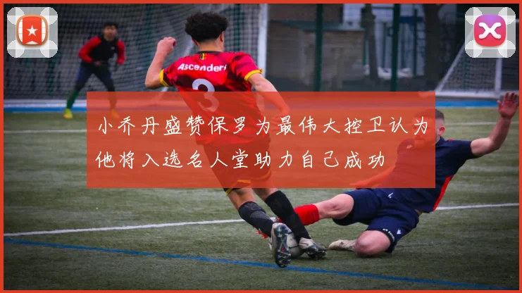 小乔丹盛赞保罗为最伟大控卫认为他将入选名人堂助力自己成功