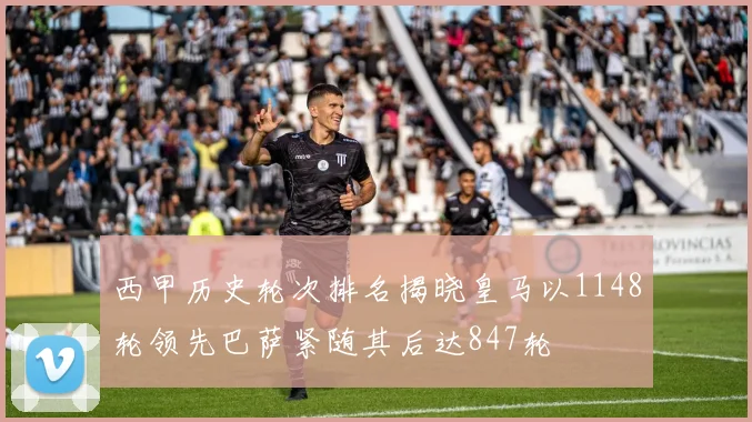 西甲历史轮次排名揭晓皇马以1148轮领先巴萨紧随其后达847轮