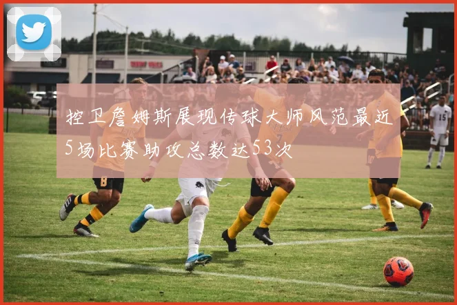 控卫詹姆斯展现传球大师风范最近5场比赛助攻总数达53次