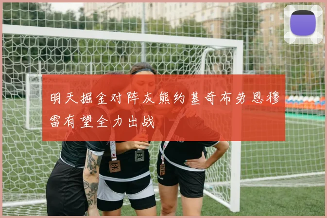 明天掘金对阵灰熊约基奇布劳恩穆雷有望全力出战