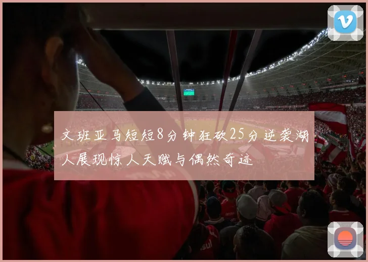 文班亚马短短8分钟狂砍25分逆袭湖人展现惊人天赋与偶然奇迹