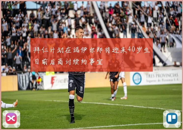 拜仁计划在诺伊尔即将迎来40岁生日前后商讨续约事宜