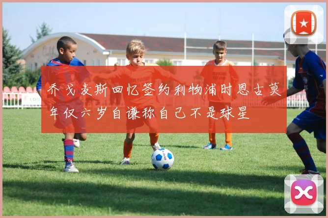 乔戈麦斯回忆签约利物浦时恩古莫年仅六岁自谦称自己不是球星