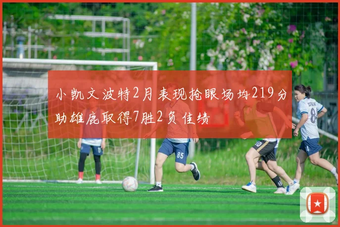 小凯文波特2月表现抢眼场均219分助雄鹿取得7胜2负佳绩