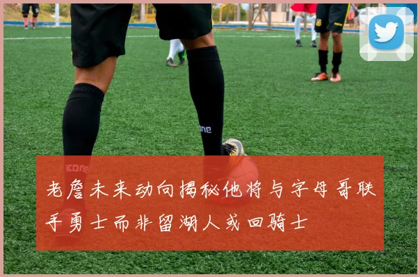 老詹未来动向揭秘他将与字母哥联手勇士而非留湖人或回骑士
