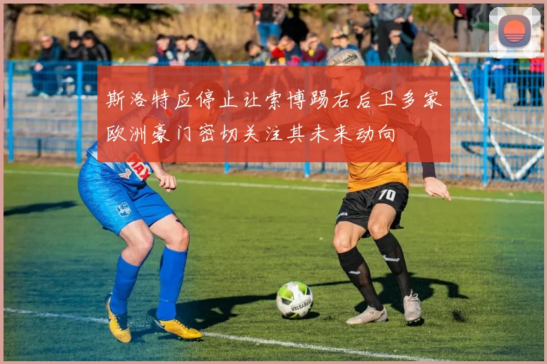 斯洛特应停止让索博踢右后卫多家欧洲豪门密切关注其未来动向