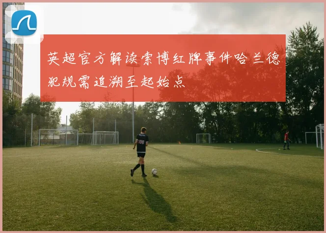 英超官方解读索博红牌事件哈兰德犯规需追溯至起始点