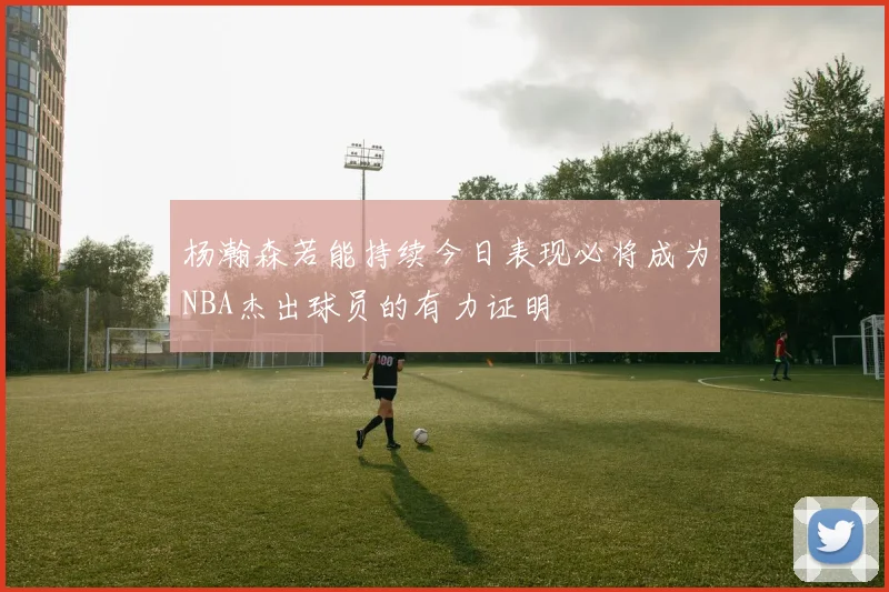 杨瀚森若能持续今日表现必将成为NBA杰出球员的有力证明