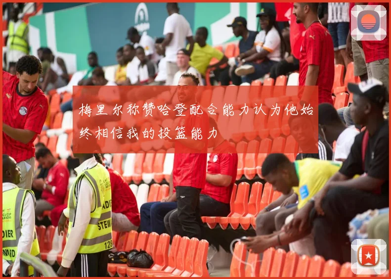 梅里尔称赞哈登配合能力认为他始终相信我的投篮能力