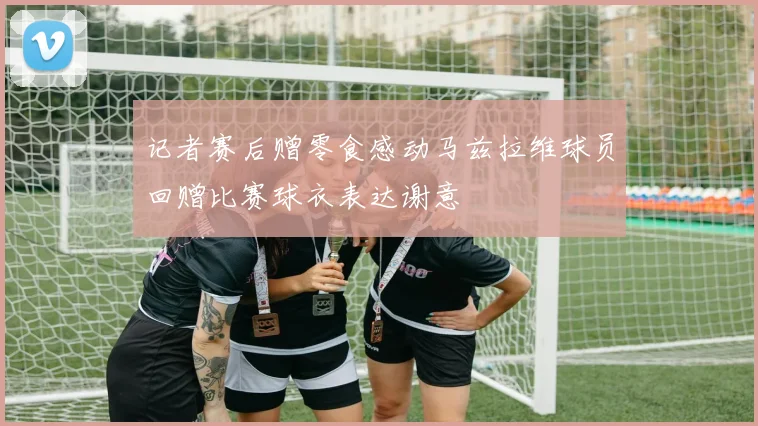 记者赛后赠零食感动马兹拉维球员回赠比赛球衣表达谢意